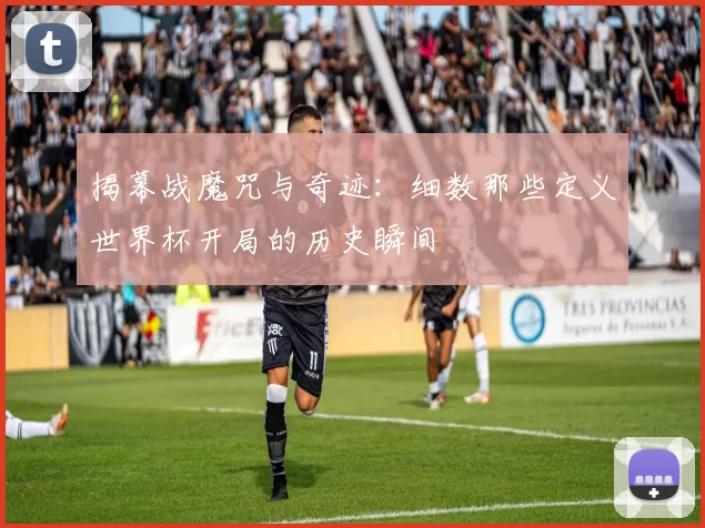 揭幕战魔咒与奇迹:细数那些定义世界杯开局的历史瞬间