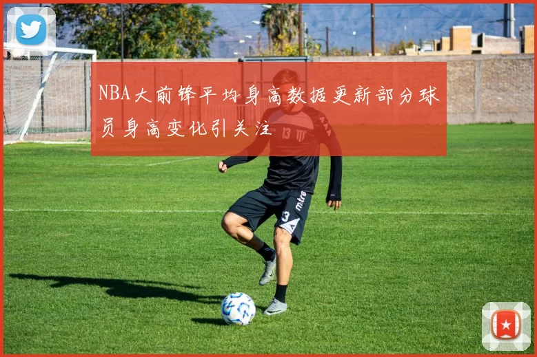 NBA大前锋平均身高数据更新部分球员身高变化引关注