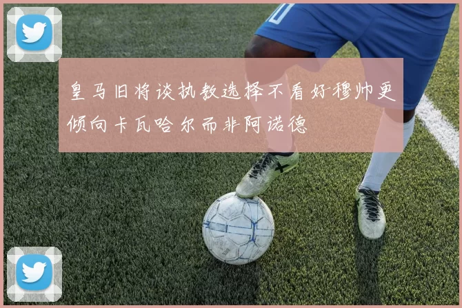 皇马旧将谈执教选择不看好穆帅更倾向卡瓦哈尔而非阿诺德