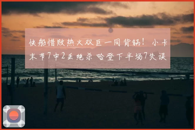 快船惜败热火双巨一同背锅!小卡末节7中2丢绝杀 哈登下半场7失误