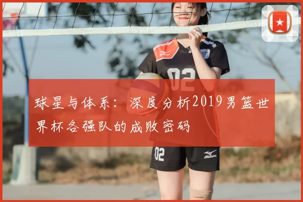 球星与体系:深度分析2019男篮世界杯各强队的成败密码