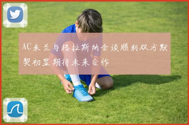 AC米兰与格拉斯纳会谈顺利双方默契初显期待未来合作