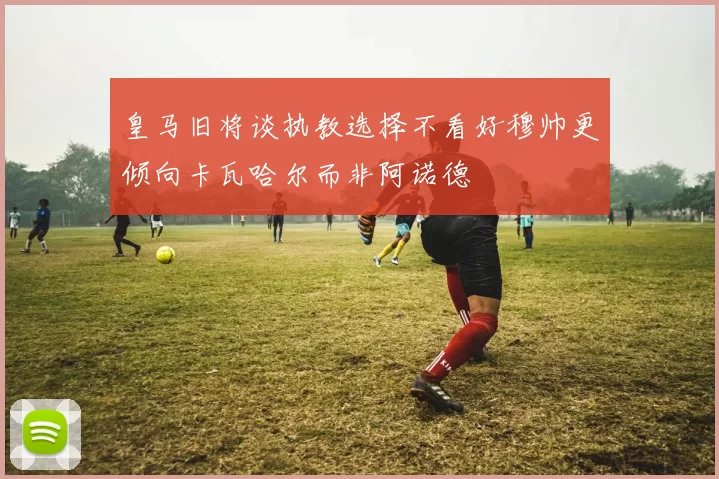 皇马旧将谈执教选择不看好穆帅更倾向卡瓦哈尔而非阿诺德