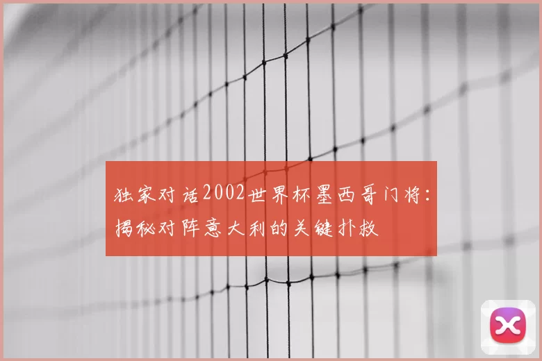 独家对话2002世界杯墨西哥门将：揭秘对阵意大利的关键扑救