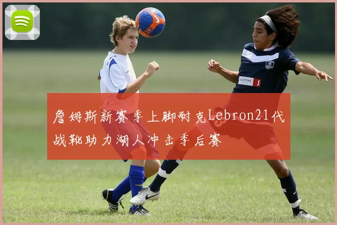 詹姆斯新赛季上脚耐克Lebron21代战靴助力湖人冲击季后赛