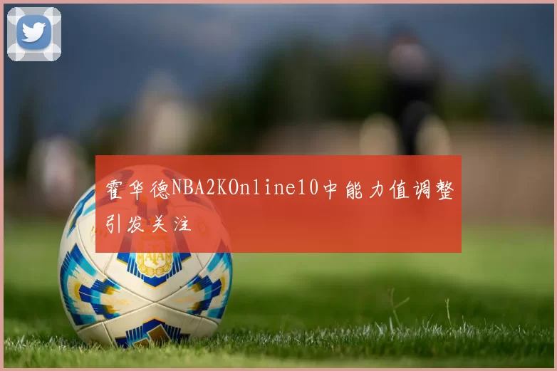 霍华德NBA2KOnline10中能力值调整引发关注
