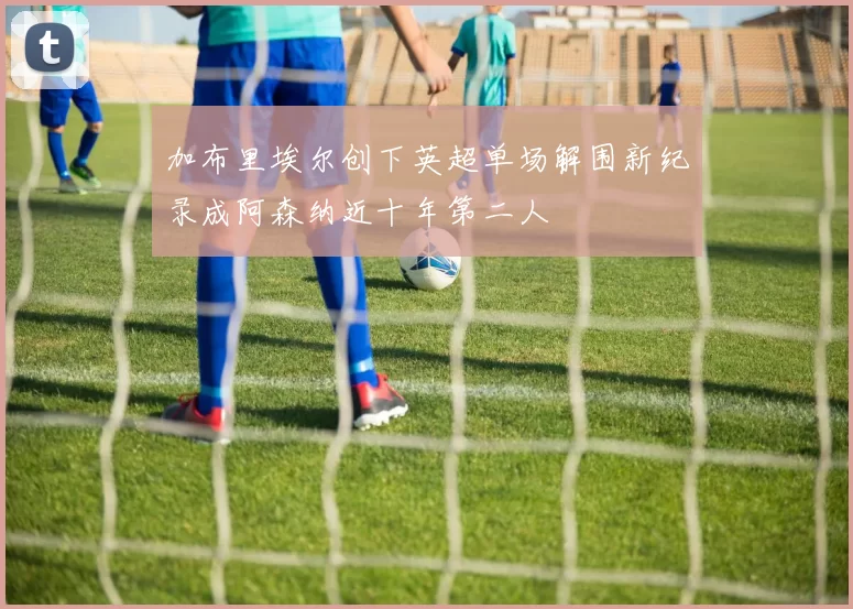 加布里埃尔创下英超单场解围新纪录成阿森纳近十年第二人