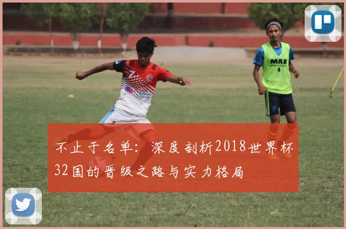 不止于名单:深度剖析2018世界杯32国的晋级之路与实力格局