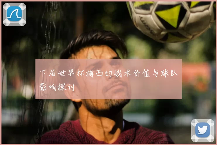 下届世界杯梅西的战术价值与球队影响探讨