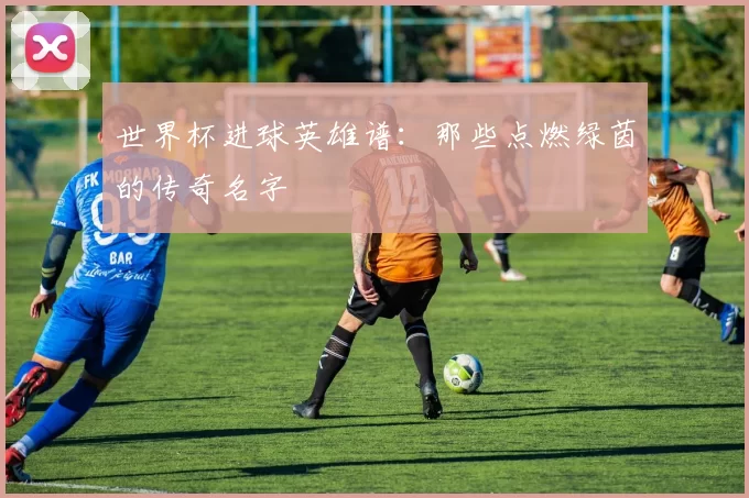 世界杯进球英雄谱：那些点燃绿茵的传奇名字