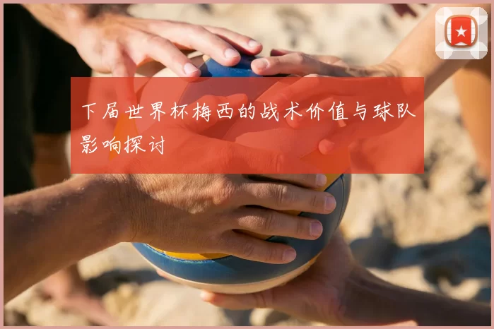 下届世界杯梅西的战术价值与球队影响探讨