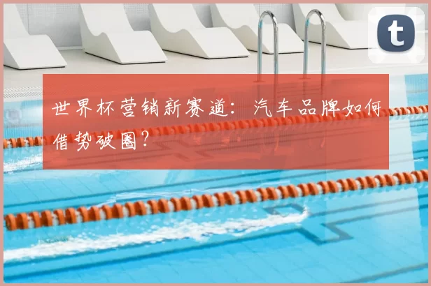 世界杯营销新赛道:汽车品牌如何借势破圈?