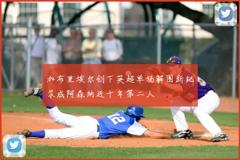 加布里埃尔创下英超单场解围新纪录成阿森纳近十年第二人