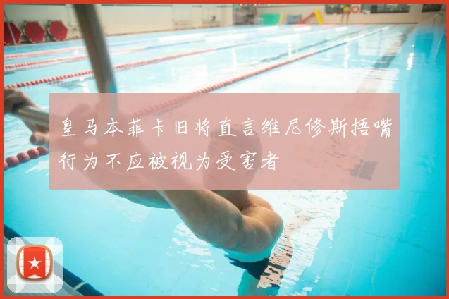 皇马本菲卡旧将直言维尼修斯捂嘴行为不应被视为受害者