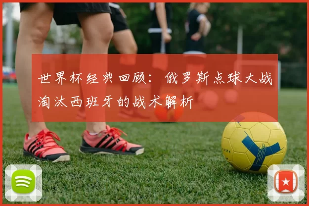 世界杯经典回顾:俄罗斯点球大战淘汰西班牙的战术解析
