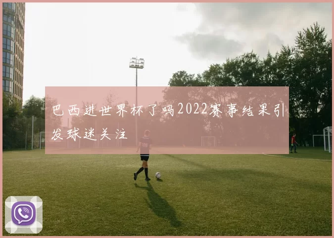 巴西进世界杯了吗2022赛事结果引发球迷关注
