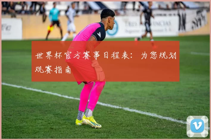 世界杯官方赛事日程表:为您规划观赛指南