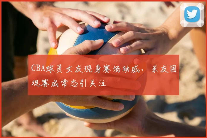 CBA球员女友现身赛场助威，亲友团观赛成常态引关注