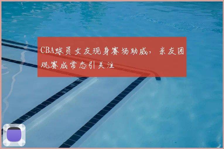 CBA球员女友现身赛场助威，亲友团观赛成常态引关注
